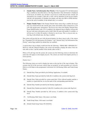 Page 122Page  102
AXXESS System Features
INTER-TEL AXXESS ADMINISTRATOR’S GUIDE – Issue 5.1, March 2000
Caller ID, DNIS, And ANI •Outside Party Call information Has Priority: If the Expanded CO Call Information
flag is enabled (as described above), this flag determines what information is displayed
at the keyset. If enabled, any call that is received on a trunk that provides outside call
information (for example, Caller ID or ANI), will be identified on the keysets display
with the call information. If disabled,...