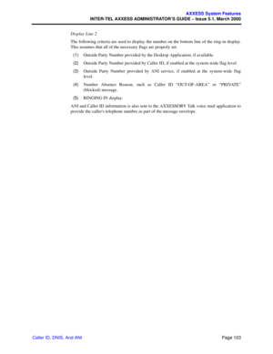 Page 123Page 103
AXXESS System Features
INTER-TEL AXXESS ADMINISTRATOR’S GUIDE – Issue 5.1, March 2000
Caller ID, DNIS, And ANIDisplay Line 2
The following criteria are used to display the number on the bottom line of the ring-in display.
This assumes that all of the necessary flags are properly set.
  (1)Outside Party Number provided by the Desktop Application, if available.
  (2)Outside Party Number provided by Caller ID, if enabled at the system-wide flag level.
  (3)Outside Party Number provided by ANI...