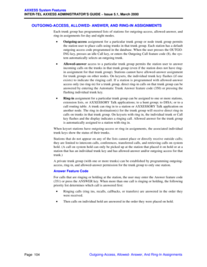 Page 124Page  104
AXXESS System Features
INTER-TEL AXXESS ADMINISTRATOR’S GUIDE – Issue 5.1, March 2000
Outgoing-Access, Allowed- Answer, And Ring-In Assignments
OUTGOING-ACCESS, ALLOWED- ANSWER, AND RING-IN ASSIGNMENTS
Each trunk group has programmed lists of stations for outgoing-access, allowed-answer, and
ring-in assignments for day and night modes.
•Outgoing-access assignment for a particular trunk group or node trunk group permits
the station user to place calls using trunks in that trunk group. Each...