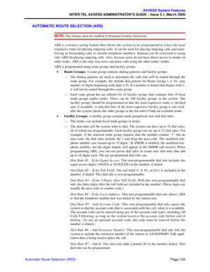 Page 125Page 105
AXXESS System Features
INTER-TEL AXXESS ADMINISTRATOR’S GUIDE – Issue 5.1, March 2000
Automatic Route Selection (ARS)
AUTOMATIC ROUTE SELECTION (ARS)
NOTE This feature must be enabled in Premium Feature Selection.
ARS is a money-saving feature that allows the system to be programmed to select the least
expensive route for placing outgoing calls. It can be used for placing outgoing calls and trans-
ferring or forwarding calls to outside telephone numbers. Stations can be restricted to using
only...