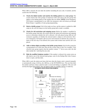 Page 126Page  106
AXXESS System Features
INTER-TEL AXXESS ADMINISTRATOR’S GUIDE – Issue 5.1, March 2000
Automatic Route Selection (ARS) When ARS is selected, the user dials the number (including the area code, if needed), and the
system does the following:
  (1)Checks the dialed number and matches the dialing pattern to a route group: The
system checks the route groups in numerical order and selects the first group that
applies to the dialing pattern of the number that was dialed. NOTE: If the Emergency
Call...