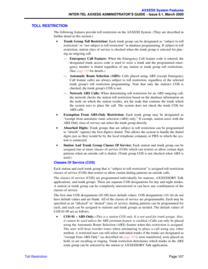 Page 127Page 107
AXXESS System Features
INTER-TEL AXXESS ADMINISTRATOR’S GUIDE – Issue 5.1, March 2000
Toll Restriction
TOLL RESTRICTION
The following features provide toll restriction on the AXXESS System. (They are described in
further detail in this section.)
•Trunk Group Toll Restriction: Each trunk group can be designated as “subject to toll
restriction” or “not subject to toll restriction” in database programming. If subject to toll
restriction, station class of service is checked when the trunk group is...