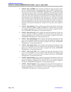 Page 128Page  108
AXXESS System Features
INTER-TEL AXXESS ADMINISTRATOR’S GUIDE – Issue 5.1, March 2000
Toll Restriction •COS 02 – Deny Area/Office: This restriction is divided into eight user groups to allow
the use of varying area/office code restriction tables. This is useful for reducing restric-
tions for some of the stations, AXXESSORY Talk applications, or trunk groups while
increasing restrictions for others. Each station, application, and trunk group is assigned
a day mode and a night mode user group in...