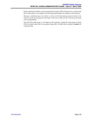 Page 129Page 109
AXXESS System Features
INTER-TEL AXXESS ADMINISTRATOR’S GUIDE – Issue 5.1, March 2000
Toll RestrictionSystem speed-dial numbers can be programmed to bypass COS restrictions on a system-wide
basis. If the option is not enabled, all system speed-dial numbers are subject to toll restriction.
Because a condition may exist where a critical or life threatening situation needs to be
reported, using the Emergency Call feature code will override all toll restrictions and trunk
access programming.
Note...