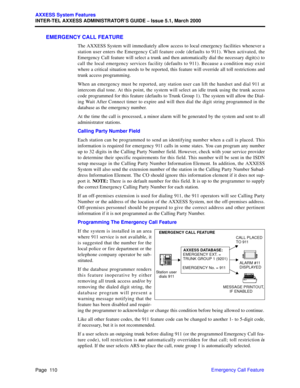 Page 130Page  110
AXXESS System Features
INTER-TEL AXXESS ADMINISTRATOR’S GUIDE – Issue 5.1, March 2000
Emergency Call Feature
EMERGENCY CALL FEATURE
The AXXESS System will immediately allow access to local emergency facilities whenever a
station user enters the Emergency Call feature code (defaults to 911). When activated, the
Emergency Call feature will select a trunk and then automatically dial the necessary digit(s) to
call the local emergency services facility (defaults to 911). Because a condition may...