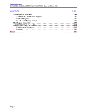 Page 14Page  x
Table Of Contents
INTER-TEL AXXESS ADMINISTRATOR’S GUIDE – Issue 5.1, March 2000
CONTENTS PAGE
Automatic Fax Detection  . . . . . . . . . . . . . . . . . . . . . . . . . . . . . . . . . . . . . . . . . . . . . . . . . 240
AXXESSORY Talk Central Required  . . . . . . . . . . . . . . . . . . . . . . . . . . . . . . . . . . . . . 240
Fax Card Required . . . . . . . . . . . . . . . . . . . . . . . . . . . . . . . . . . . . . . . . . . . . . . . . . . . . 240
FAX E-Mail Message Format  . . . . . . . ....