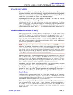 Page 131Page 111
AXXESS System Features
INTER-TEL AXXESS ADMINISTRATOR’S GUIDE – Issue 5.1, March 2000
Day And Night Modes
DAY AND NIGHT MODES
There are separate lists in the database for class-of-service, outgoing-access, allowed-answer,
and ring-in assignments for day and night modes. When an administrator enters the Night Ring
feature code, the system uses the night mode lists. When the system is in day mode, the day
lists are used. (Active calls are not affected when the mode is changed.)
Night mode also...
