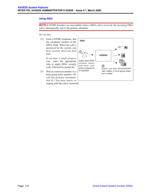 Page 132Page  112
AXXESS System Features
INTER-TEL AXXESS ADMINISTRATOR’S GUIDE – Issue 5.1, March 2000
Direct Inward System Access (DISA) Using DISA
NOTE If DTMF decoders are unavailable when a DISA call is received, the incoming DISA
call is automatically sent to the primary attendant.
T
O USE DISA:
  (1)From a DTMF telephone, dial
the telephone number of the
DISA trunk. When the call is
answered by the system, you
hear system intercom dial
tone.
If you hear a single progress
tone, enter the appropriate
(day...