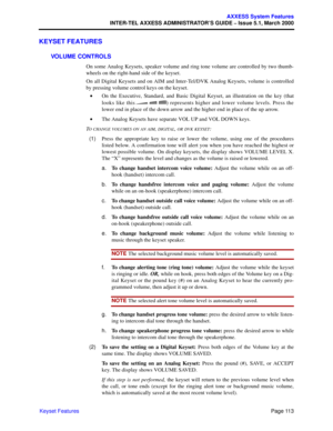 Page 133Page 113
AXXESS System Features
INTER-TEL AXXESS ADMINISTRATOR’S GUIDE – Issue 5.1, March 2000
Keyset Features
KEYSET FEATURES
VOLUME CONTROLS
On some Analog Keysets, speaker volume and ring tone volume are controlled by two thumb-
wheels on the right-hand side of the keyset. 
On all Digital Keysets and on AIM and Inter-Tel/DVK Analog Keysets, volume is controlled
by pressing volume control keys on the keyset. 
•On the Executive, Standard, and Basic Digital Keyset, an illustration on the key (that
looks...