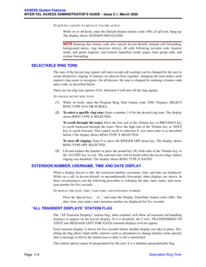 Page 134Page  114
AXXESS System Features
INTER-TEL AXXESS ADMINISTRATOR’S GUIDE – Issue 5.1, March 2000
Selectable Ring Tone T
O RE T U R N A KEYSET TO DEFAULT VOLUME LEVELS:
While on or off hook, enter the Default Station feature code (394). If off hook, hang up.
The display shows STATION DEFAULTED.
NOTE Entering this feature code also cancels do-not-disturb, manual call forwarding,
background music, ring intercom always, all calls following account code, headset
mode, and queue requests; and restores handsfree...