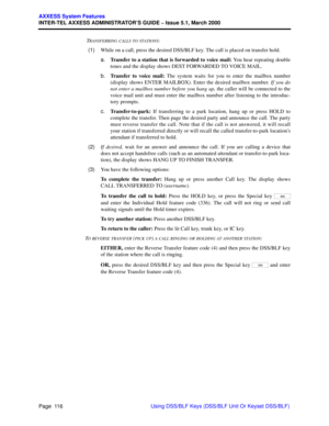 Page 136Page  116
AXXESS System Features
INTER-TEL AXXESS ADMINISTRATOR’S GUIDE – Issue 5.1, March 2000
Using DSS/BLF Keys (DSS/BLF Unit Or Keyset DSS/BLF)  T
RANSFERRING CALLS TO STATIONS:
  (1)While on a call, press the desired DSS/BLF key. The call is placed on transfer hold.
a.Transfer to a station that is forwarded to voice mail: You hear repeating double
tones and the display shows DEST FORWARDED TO VOICE MAIL.
b.Transfer to voice mail: The system waits for you to enter the mailbox number
(display shows...