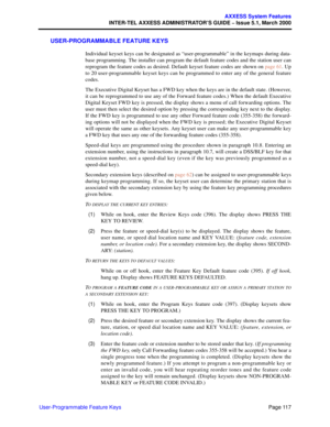 Page 137Page 117
AXXESS System Features
INTER-TEL AXXESS ADMINISTRATOR’S GUIDE – Issue 5.1, March 2000
User-Programmable Feature Keys
USER-PROGRAMMABLE FEATURE KEYS
Individual keyset keys can be designated as “user-programmable” in the keymaps during data-
base programming. The installer can program the default feature codes and the station user can
reprogram the feature codes as desired. Default keyset feature codes are shown on page 61. Up
to 20 user-programmable keyset keys can be programmed to enter any of...