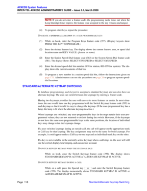 Page 138Page  118
AXXESS System Features
INTER-TEL AXXESS ADMINISTRATOR’S GUIDE – Issue 5.1, March 2000
Standard/Alternate Keymap Switching
NOTE If you do not enter a feature code, the programming mode times out when the
Long Interdigit timer expires; the feature code assigned to the key remains unchanged.
  (4)To program other keys, repeat the procedure.
T
O CREATE A SPEED DIAL LOCATION IN A USER-PROGRAMMABLE KEY:
  (1)While on hook, enter the Program Keys feature code (397). (Display keysets show
PRESS THE KEY...