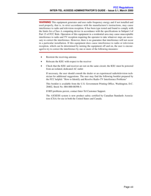 Page 17Page xiii
FCC Regulations
INTER-TEL AXXESS ADMINISTRATOR’S GUIDE – Issue 5.1, March 2000
WA R N I N G  This equipment generates and uses radio frequency energy and if not installed and
used properly, that is, in strict accordance with the manufacturer’s instructions, may cause
interference to radio and television reception. It has been type tested and found to comply with
the limits for a Class A computing device in accordance with the specifications in Subpart J of
Part 15 of FCC Rule. Operation of this...