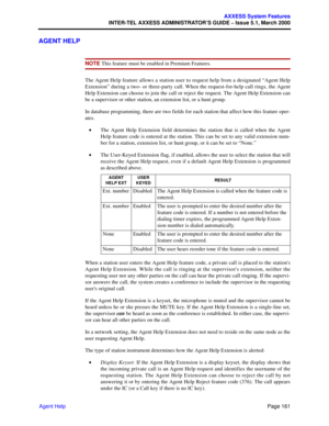 Page 181Page 161
AXXESS System Features
INTER-TEL AXXESS ADMINISTRATOR’S GUIDE – Issue 5.1, March 2000
Agent Help
AGENT HELP
NOTE This feature must be enabled in Premium Features.
The Agent Help feature allows a station user to request help from a designated “Agent Help
Extension” during a two- or three-party call. When the request-for-help call rings, the Agent
Help Extension can choose to join the call or reject the request. The Agent Help Extension can
be a supervisor or other station, an extension list, or a...