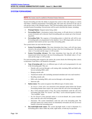 Page 184Page  164
AXXESS System Features
INTER-TEL AXXESS ADMINISTRATOR’S GUIDE – Issue 5.1, March 2000
System Forwarding
SYSTEM FORWARDING
NOTE This feature must be enabled in Premium Feature Selection.
System forwarding provides the ability to program the system so that calls ringing at a station
will follow a database-programmed “forwarding path” that routes the call based on the type of
call and the status of the intended station. (The Call Forwarding station feature can be used to
override System...