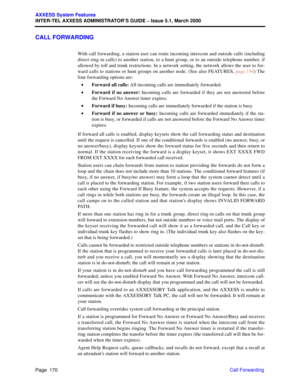 Page 190Page  170
AXXESS System Features
INTER-TEL AXXESS ADMINISTRATOR’S GUIDE – Issue 5.1, March 2000
Call Forwarding
CALL FORWARDING
With call forwarding, a station user can route incoming intercom and outside calls (including
direct ring-in calls) to another station, to a hunt group, or to an outside telephone number, if
allowed by toll and trunk restrictions. In a network setting, the network allows the user to for-
ward calls to stations or hunt groups on another node. (See also FEATURES, page 194) The...
