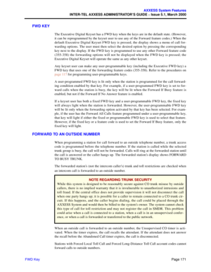 Page 191Page 171
AXXESS System Features
INTER-TEL AXXESS ADMINISTRATOR’S GUIDE – Issue 5.1, March 2000
FWD Key
FWD KEY
The Executive Digital Keyset has a FWD key when the keys are in the default state. (However,
it can be reprogrammed by the keyset user to use any of the Forward feature codes.) When the
default Executive Digital Keyset FWD key is pressed, the display shows a menu of call for-
warding options. The user must then select the desired option by pressing the corresponding
key next to the display. If...