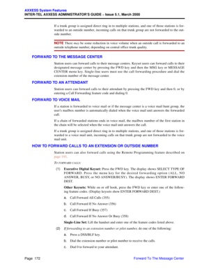 Page 192Page  172
AXXESS System Features
INTER-TEL AXXESS ADMINISTRATOR’S GUIDE – Issue 5.1, March 2000
Forward To The Message Center If a trunk group is assigned direct ring in to multiple stations, and one of those stations is for-
warded to an outside number, incoming calls on that trunk group are not forwarded to the out-
side number.
NOTE There may be some reduction in voice volume when an outside call is forwarded to an
outside telephone number, depending on central office trunk quality.
FORWARD TO THE...