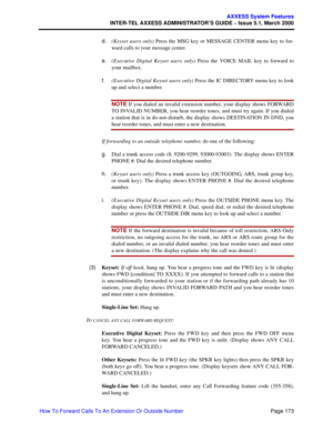 Page 193Page 173
AXXESS System Features
INTER-TEL AXXESS ADMINISTRATOR’S GUIDE – Issue 5.1, March 2000
How To Forward Calls To An Extension Or Outside Numberd.(Keyset users only) Press the MSG key or MESSAGE CENTER menu key to for-
ward calls to your message center. 
e.(Executive Digital Keyset users only) Press the VOICE MAIL key to forward to
your mailbox.
f.(Executive Digital Keyset users only) Press the IC DIRECTORY menu key to look
up and select a number. 
NOTE If you dialed an invalid extension number,...