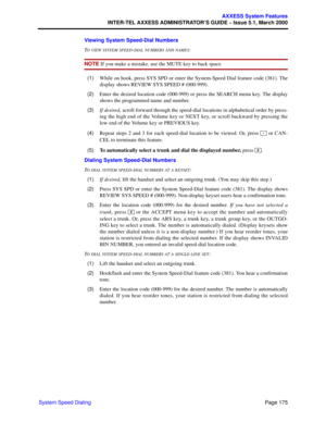 Page 195Page 175
AXXESS System Features
INTER-TEL AXXESS ADMINISTRATOR’S GUIDE – Issue 5.1, March 2000
System Speed DialingViewing System Speed-Dial Numbers
T
O VIEW SYSTEM SPEED-DIAL NUMBERS AND NAMES:
NOTE If you make a mistake, use the MUTE key to back space.
  (1)While on hook, press SYS SPD or enter the System-Speed Dial feature code (381). The
display shows REVIEW SYS SPEED # (000-999).
  (2)Enter the desired location code (000-999) or press the SEARCH menu key. The display
shows the programmed name and...