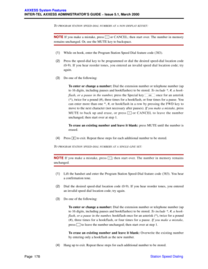 Page 198Page  178
AXXESS System Features
INTER-TEL AXXESS ADMINISTRATOR’S GUIDE – Issue 5.1, March 2000
Station Speed Dialing T
O PROGRAM STATION SPEED-DIAL NUMBERS AT A NON-DISPLAY KEYSET:
NOTE If you make a mistake, press   or CANCEL; then start over. The number in memory
remains unchanged. Or, use the MUTE key to backspace.
  (1)While on hook, enter the Program Station Speed Dial feature code (383).
  (2)Press the speed-dial key to be programmed or dial the desired speed-dial location code
(0-9). If you hear...