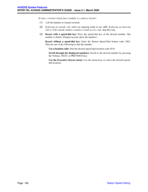 Page 200Page  180
AXXESS System Features
INTER-TEL AXXESS ADMINISTRATOR’S GUIDE – Issue 5.1, March 2000
Station Speed Dialing T
O DIAL A STATION SPEED-DIAL NUMBER AT A DISPLAY KEYSET:
  (1) Lift the handset or remain on hook.
  (2)If placing an outside call, select an outgoing trunk or use ARS. If placing an intercom
call or if the outside number contains a trunk access code, skip this step.
  (3)Keyset with a speed-dial key: Press the speed-dial key of the desired number. The
number is dialed. (Display keysets...