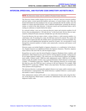 Page 201Page 181
AXXESS System Features
INTER-TEL AXXESS ADMINISTRATOR’S GUIDE – Issue 5.1, March 2000
Intercom, Speed-Dial, And Feature Code Directory (Keysets Only)
INTERCOM, SPEED-DIAL, AND FEATURE CODE DIRECTORY (KEYSETS ONLY)
NOTE The Directories feature must be enabled in Premium Feature Selection. 
The Directory feature enables display keyset users to “look up” intercom extension numbers
and user names, system speed-dial numbers and names, or system feature codes. Once the
desired information has been...