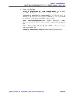 Page 203Page 183
AXXESS System Features
INTER-TEL AXXESS ADMINISTRATOR’S GUIDE – Issue 5.1, March 2000
Intercom, Speed-Dial, And Feature Code Directory (Keysets Only)  (5)Do one of the following: 
To store the selected number in a station speed-dial location: Press the desired
speed-dial key. You hear confirmation tone when the number is accepted.
To automatically dial a displayed extension number: Press  , the IC key, or the
ACCEPT key. (If an intercom call is camped on and the IC key is lit, pressing the IC...