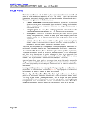 Page 204Page  184
AXXESS System Features
INTER-TEL AXXESS ADMINISTRATOR’S GUIDE – Issue 5.1, March 2000
House Phone
HOUSE PHONE
This feature provides users with the ability to place a pre-designated intercom or outside call
simply by lifting the handset (or pressing the SPKR key, if using a keyset) on a designated
house phone. In a network, the house phone can be programmed to dial an off-node device.
There are several applications for this feature, such as:
•Courtesy paging phone: Visitors hear pages...