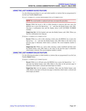 Page 207Page 187
AXXESS System Features
INTER-TEL AXXESS ADMINISTRATOR’S GUIDE – Issue 5.1, March 2000
Using The Last Number Saved Feature
USING THE LAST NUMBER SAVED FEATURE
Use the following procedures to save and redial numbers at stations that are programmed to
use the Last Number Saved feature.
T
O SAVE A NUMBER ON A STATION PROGRAMMED FOR LAST NUMBER SAVED:
NOTE The saved number is replaced each time you repeat this procedure.
Keyset: While the keyset is idle or while listening to intercom dial tone, press...