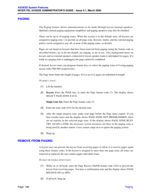 Page 208Page  188
AXXESS System Features
INTER-TEL AXXESS ADMINISTRATOR’S GUIDE – Issue 5.1, March 2000
Paging
PAGING
The Paging feature allows announcements to be made through keyset internal speakers.
Optional external paging equipment (amplifiers and paging speakers) may also be installed. 
There can be up to 10 paging zones. When the system is in the default state, all keysets are
assigned to paging zone 1 to provide an all-page zone. Keysets, trunks, and the external paging
port(s) can be assigned to any,...
