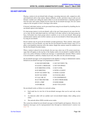 Page 209Page 189
AXXESS System Features
INTER-TEL AXXESS ADMINISTRATOR’S GUIDE – Issue 5.1, March 2000
Do-Not-Disturb
DO-NOT-DISTURB
Placing a station in do-not-disturb halts all pages, incoming intercom calls, camped-on calls,
and transferred calls to that station. Queue callbacks, recalls, and direct ring-in calls are not
blocked. Another user calling the station while it is in do-not-disturb hears a repeating signal of
four fast tones and a pause (display keysets show the do-not-disturb message); the user...