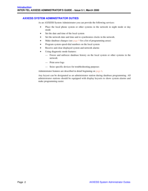 Page 22Page  2
Introduction
INTER-TEL AXXESS ADMINISTRATOR’S GUIDE – Issue 5.1, March 2000
AXXESS System Administrator Duties
AXXESS SYSTEM ADMINISTRATOR DUTIES
As an AXXESS System Administrator you can provide the following services:
•Place the local phone system or other systems in the network in night mode or day
mode
•Set the date and time of the local system
•Set the network date and time and re-synchronize clocks in the network.
•Make database changes (see page 9 for a list of programming areas)
•Program...