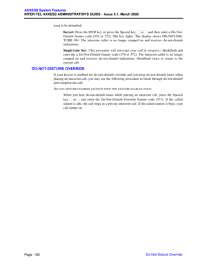 Page 212Page  192
AXXESS System Features
INTER-TEL AXXESS ADMINISTRATOR’S GUIDE – Issue 5.1, March 2000
Do-Not-Disturb Override want to be disturbed:
Keyset: Press the DND key or press the Special key   and then enter a Do-Not-
Disturb feature code (370 or 372). The key lights. The display shows DO-NOT-DIS-
TURB ON. The intercom caller is no longer camped on and receives do-not-disturb
indications.
Single-Line Set: (This procedure will interrupt your call in progress.) Hookflash and
enter the a Do-Not-Disturb...