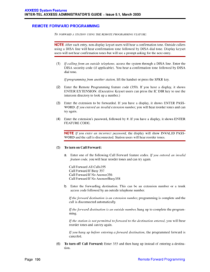 Page 216Page  196
AXXESS System Features
INTER-TEL AXXESS ADMINISTRATOR’S GUIDE – Issue 5.1, March 2000
Remote Forward Programming
REMOTE FORWARD PROGRAMMING
TO FORWARD A STATION USING THE RE M O T E PROGRAMMING FEATURE:
NOTE After each entry, non-display keyset users will hear a confirmation tone. Outside callers
using a DISA line will hear confirmation tone followed by DISA dial tone. Display keyset
users will not hear confirmation tones but will see a prompt asking for the next entry.
  (1)If calling from an...