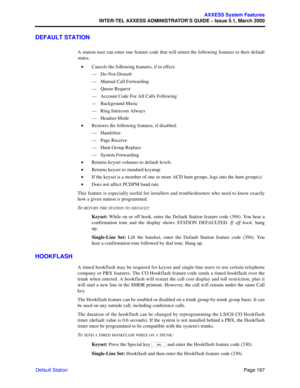 Page 217Page 197
AXXESS System Features
INTER-TEL AXXESS ADMINISTRATOR’S GUIDE – Issue 5.1, March 2000
Default Station
DEFAULT STATION
A station user can enter one feature code that will return the following features to their default
states. 
•Cancels the following features, if in effect:
—Do-Not-Disturb
—Manual Call Forwarding
—Queue Request
—Account Code For All Calls Following
—Background Music
—Ring Intercom Always
—Headset Mode
•Restores the following features, if disabled:
—Handsfree
—Page Receive
—Hunt...