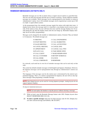 Page 218Page  198
AXXESS System Features
INTER-TEL AXXESS ADMINISTRATOR’S GUIDE – Issue 5.1, March 2000
Reminder Messages (Keysets Only)
REMINDER MESSAGES (KEYSETS ONLY)
Reminder messages are set, like an alarm clock, to signal a keyset station at a specified time.
The user can select the message and time up to 24 hours in advance. Twenty different reminder
messages are available. These messages can be reprogrammed by the installer or using an
Administrator’s station. Up to 224 reminder messages can be requested...