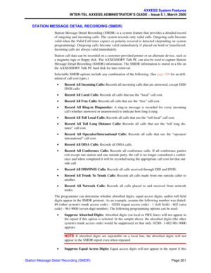 Page 221Page 201
AXXESS System Features
INTER-TEL AXXESS ADMINISTRATOR’S GUIDE – Issue 5.1, March 2000
Station Message Detail Recording (SMDR)
STATION MESSAGE DETAIL RECORDING (SMDR)
Station Message Detail Recording (SMDR) is a system feature that provides a detailed record
of outgoing and incoming calls. The system records only valid calls. Outgoing calls become
valid when the Valid Call timer expires or polarity reversal is detected (depending on system
programming). Outgoing calls become valid immediately if...