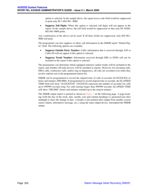 Page 222Page  202
AXXESS System Features
INTER-TEL AXXESS ADMINISTRATOR’S GUIDE – Issue 5.1, March 2000
Station Message Detail Recording (SMDR) option is selected. In the sample above, the equal access code field would be suppressed
to print only 89-1-602-961- 9000.
•Suppress Toll Digits: When this option is selected, toll digits will not appear in the
report. In the sample above, the toll field would be suppressed so that only 89-10288-
602-961-9000 prints.
Any combination of the above can be used. If all three...