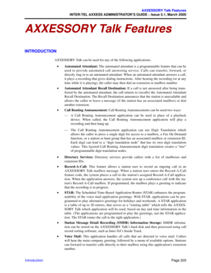 Page 225Page 205
AXXESSORY Talk Features
INTER-TEL AXXESS ADMINISTRATOR’S GUIDE – Issue 5.1, March 2000
Introduction
AXXESSORY Talk Features
INTRODUCTION
AXXESSORY Talk can be used for any of the following applications:
•Automated Attendant: The automated attendant is a programmable feature that can be
used to provide automated call answering service. Calls can transfer, forward, or
directly ring in to an automated attendant. When an automated attendant answers a call,
it plays a recording that gives dialing...