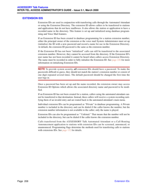 Page 228Page  208
AXXESSORY Talk Features
INTER-TEL AXXESS ADMINISTRATOR’S GUIDE – Issue 5.1, March 2000
Extension IDs
EXTENSION IDS
Extension IDs are used in conjunction with transferring calls through the Automated Attendant
or using the Extension Directory. The extension ID allows callers to be transferred to stations
and applications that do not have mailboxes. It also allows the station or application to have a
recorded name in the directory. This feature is set up and initialized using database program-...