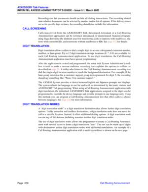 Page 230Page  210
AXXESSORY Talk Features
INTER-TEL AXXESS ADMINISTRATOR’S GUIDE – Issue 5.1, March 2000
Call Routing Announcement Recordings for fax documents should include all dialing instructions. The recording should
state whether documents can be selected by number and/or list all options. If fax delivery times
are set to specific days or times, the recording should also include this information.
CALL SCREENING
Calls transferred from the AXXESSORY Talk Automated Attendant or a Call Routing
Announcement...
