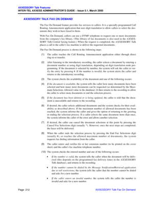 Page 232Page  212
AXXESSORY Talk Features
INTER-TEL AXXESS ADMINISTRATOR’S GUIDE – Issue 5.1, March 2000
AXXESSORY Talk Fax On Demand
AXXESSORY TALK FAX ON DEMAND
The Fax On Demand feature provides fax services to callers. It is a specially programmed Call
Routing Announcement application that uses digit translation to allow callers to select the doc-
uments they wish to have faxed to them.
With Fax On Demand, callers can use a DTMF telephone to request one or more documents
from the company’s fax library. (This...