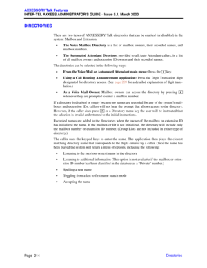Page 234Page  214
AXXESSORY Talk Features
INTER-TEL AXXESS ADMINISTRATOR’S GUIDE – Issue 5.1, March 2000
Directories
DIRECTORIES
There are two types of AXXESSORY Talk directories that can be enabled (or disabled) in the
system: Mailbox and Extension.
•The Voice Mailbox Directory is a list of mailbox owners, their recorded names, and
mailbox numbers.
•The Automated Attendant Directory, provided to all Auto Attendant callers, is a list
of all mailbox owners and extension ID owners and their recorded names.
The...