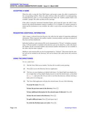 Page 236Page  216
AXXESSORY Talk Features
INTER-TEL AXXESS ADMINISTRATOR’S GUIDE – Issue 5.1, March 2000
Accepting A Name
ACCEPTING A NAME
When the caller is using the Voice Mail feature, and accepts a name, the caller is transferred to
the corresponding mailbox. There the caller will hear either the mailbox’s recorded greeting,
recorded directory name, or, if no recording has been made, the “mailbox number XXX is not
available” prompt. The caller can then record a message.
If the caller is using the Automated...