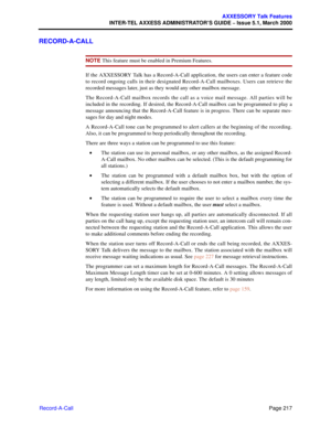 Page 237Page 217
AXXESSORY Talk Features
INTER-TEL AXXESS ADMINISTRATOR’S GUIDE – Issue 5.1, March 2000
Record-A-Call
RECORD-A-CALL
NOTE This feature must be enabled in Premium Features.
If the AXXESSORY Talk has a Record-A-Call application, the users can enter a feature code
to record ongoing calls in their designated Record-A-Call mailboxes. Users can retrieve the
recorded messages later, just as they would any other mailbox message.
The Record-A-Call mailbox records the call as a voice mail message. All...