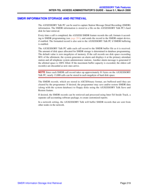 Page 239Page 219
AXXESSORY Talk Features
INTER-TEL AXXESS ADMINISTRATOR’S GUIDE – Issue 5.1, March 2000
SMDR Information Storage And Retrieval
SMDR INFORMATION STORAGE AND RETRIEVAL
The AXXESSORY Talk PC can be used to capture Station Message Detail Recording (SMDR)
information. The SMDR information is stored in a file on the AXXESSORY Talk PC’s hard
disk for later retrieval.
Every time a call is completed, the AXXESS SMDR feature records the call, formats it accord-
ing to SMDR programming (see page 201), and...