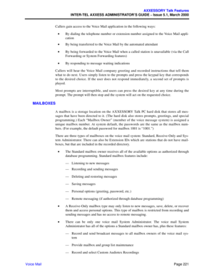 Page 241Page 221
AXXESSORY Talk Features
INTER-TEL AXXESS ADMINISTRATOR’S GUIDE – Issue 5.1, March 2000
Voice MailCallers gain access to the Voice Mail application in the following ways:
•By dialing the telephone number or extension number assigned to the Voice Mail appli-
cation
•By being transferred to the Voice Mail by the automated attendant
•By being forwarded to the Voice Mail when a called station is unavailable (via the Call
Forwarding or System Forwarding features)
•By responding to message waiting...
