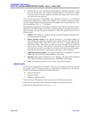 Page 242Page  222
AXXESSORY Talk Features
INTER-TEL AXXESS ADMINISTRATOR’S GUIDE – Issue 5.1, March 2000
Voice Mail •Extension IDs are used in transferring calls through the Automated Attendant or using
the Extension Directory. The extension ID allows callers to be transferred to station
extensions which do not have mailboxes and allows the station user to record a direc-
tory name and set up a password.
Calls transferred from the AXXESSORY Talk Automated Attendant or a Call Routing
Announcement application to a...